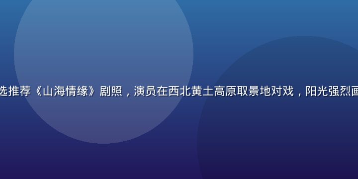 草莓视频本周精选推荐《山海情缘》剧照，演员在西北黄土高原取景地对戏，阳光强烈画面质感厚重写实